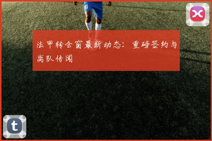 法甲转会窗最新动态:重磅签约与离队传闻