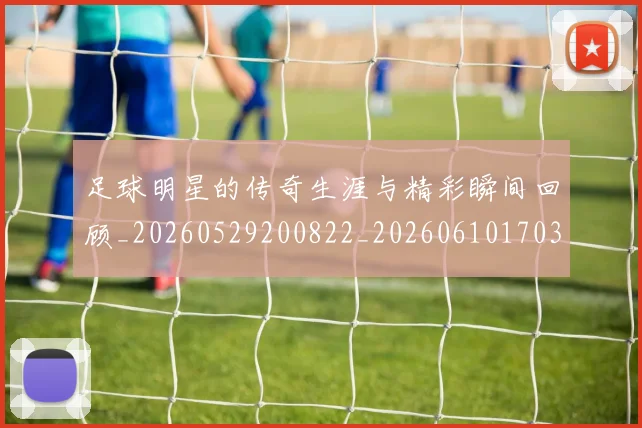 足球明星的传奇生涯与精彩瞬间回顾_20260529200822_20260610170326