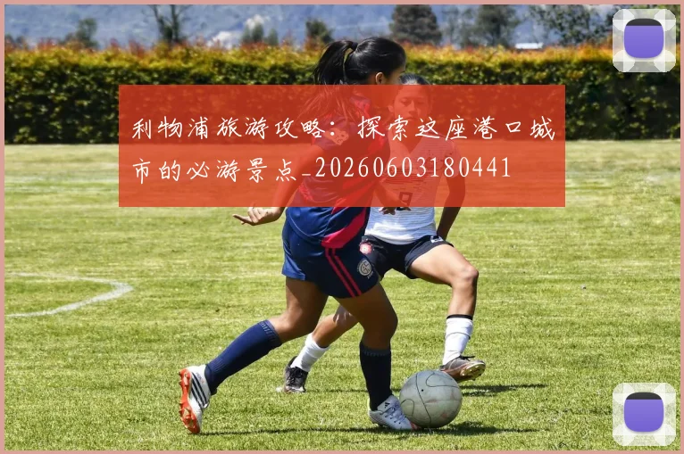 利物浦旅游攻略：探索这座港口城市的必游景点_20260603180441