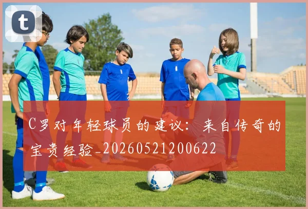 C罗对年轻球员的建议：来自传奇的宝贵经验_20260521200622