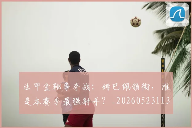 法甲金靴争夺战:姆巴佩领衔,谁是本赛季最强射手?_20260523113538
