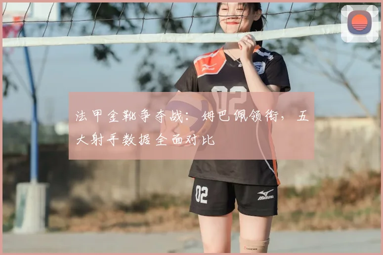 法甲金靴争夺战:姆巴佩领衔,五大射手数据全面对比