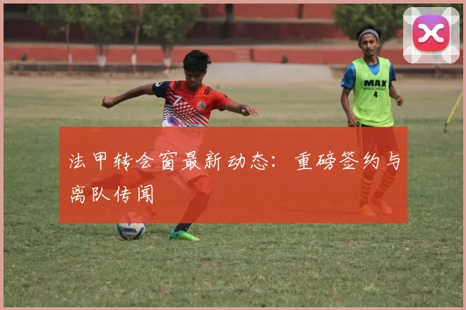 法甲转会窗最新动态:重磅签约与离队传闻